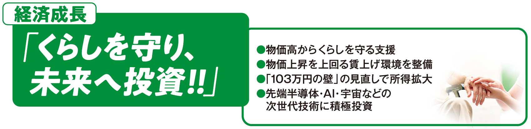 経済成長：「くらしを守り、未来へ投資！！」●物価高からくらしを守る支援 ●物価上昇を上回る賃上げ環境を整備 ●「103万円の壁」の見直しで所得拡大 ●先端半導体・AI・宇宙などの次世代技術に積極投資
