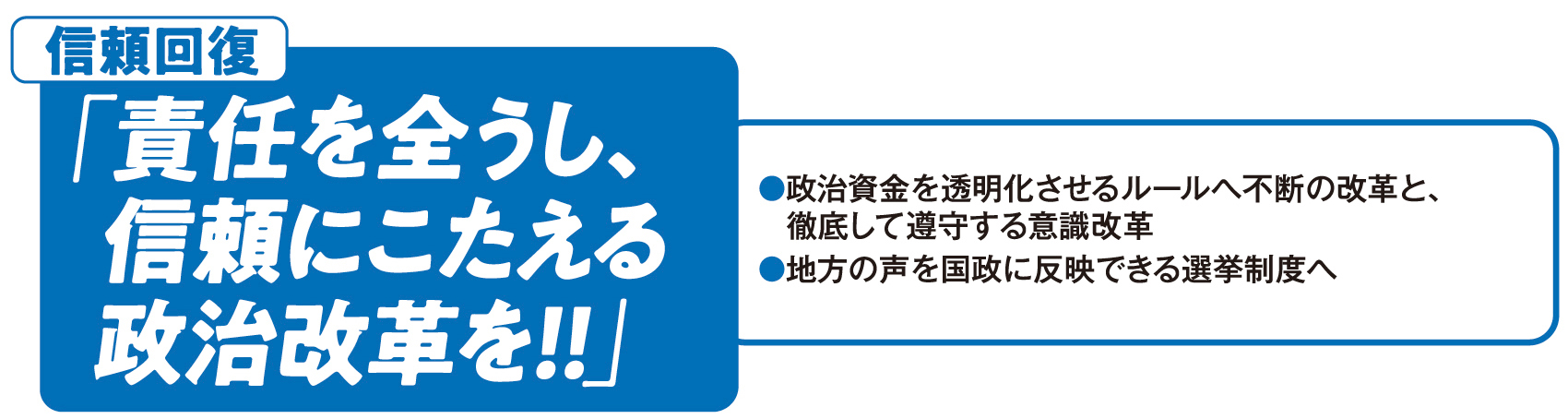 信頼回復：「責任を全うし、信頼にこたえる政治改革を！！」●政治資金を透明化させるルールへ不断の改革と、徹底して遵守する意識改革 ●地方の声を国政に反映できる選挙制度へ